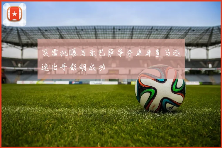 莫雷托曝马竞巴萨争夺库库皇马迅速出手截胡成功