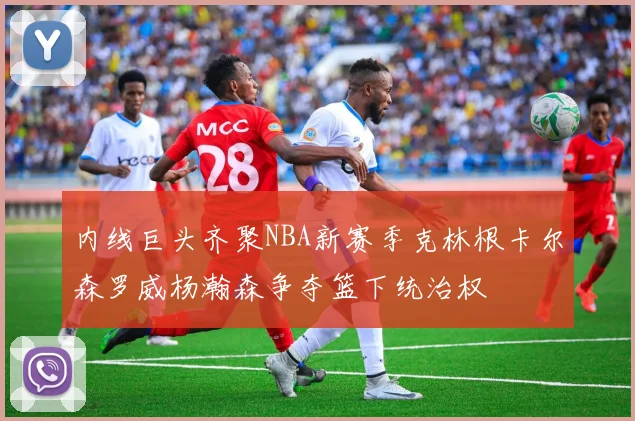 内线巨头齐聚NBA新赛季克林根卡尔森罗威杨瀚森争夺篮下统治权