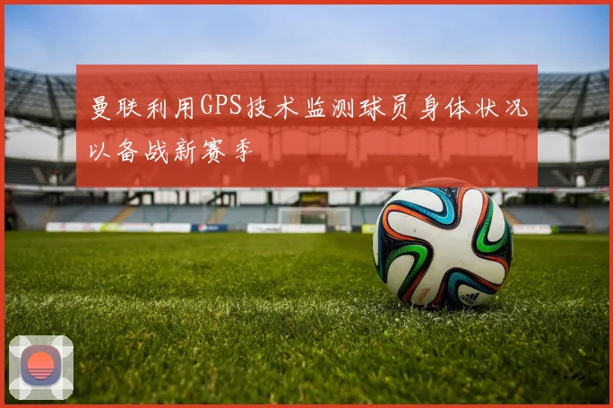 曼联利用GPS技术监测球员身体状况以备战新赛季