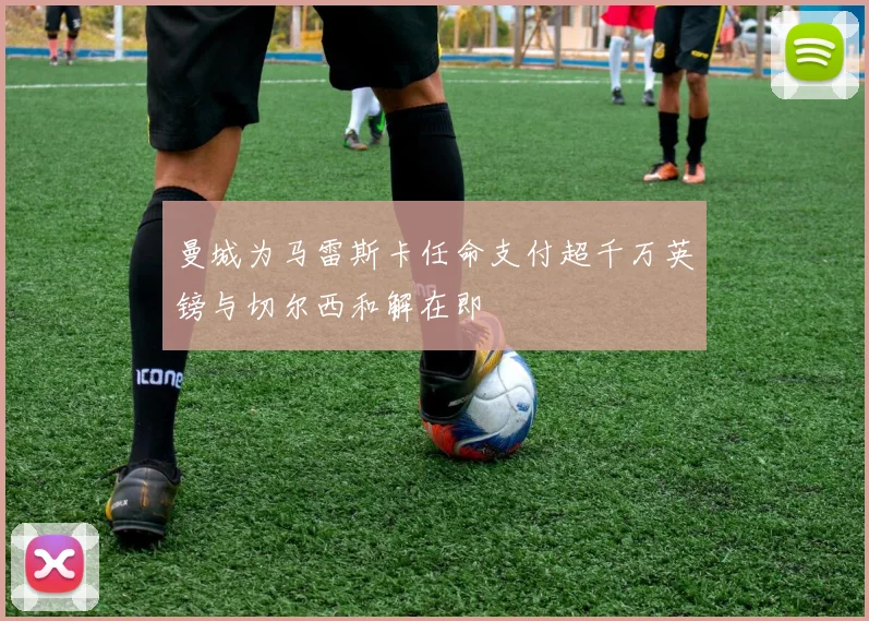 曼城为马雷斯卡任命支付超千万英镑与切尔西和解在即