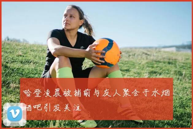 哈登凌晨被捕前与友人聚会于水烟酒吧引发关注