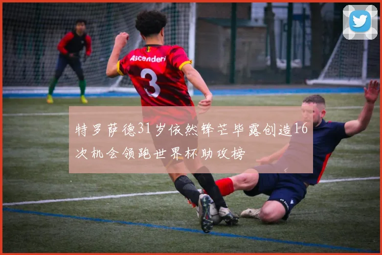 特罗萨德31岁依然锋芒毕露创造16次机会领跑世界杯助攻榜
