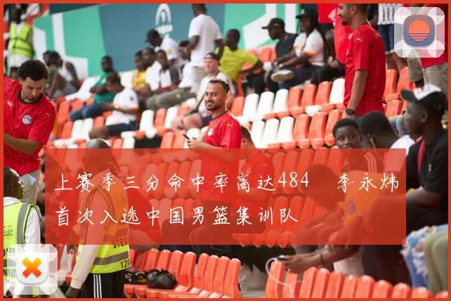 上赛季三分命中率高达484偰李永炜首次入选中国男篮集训队