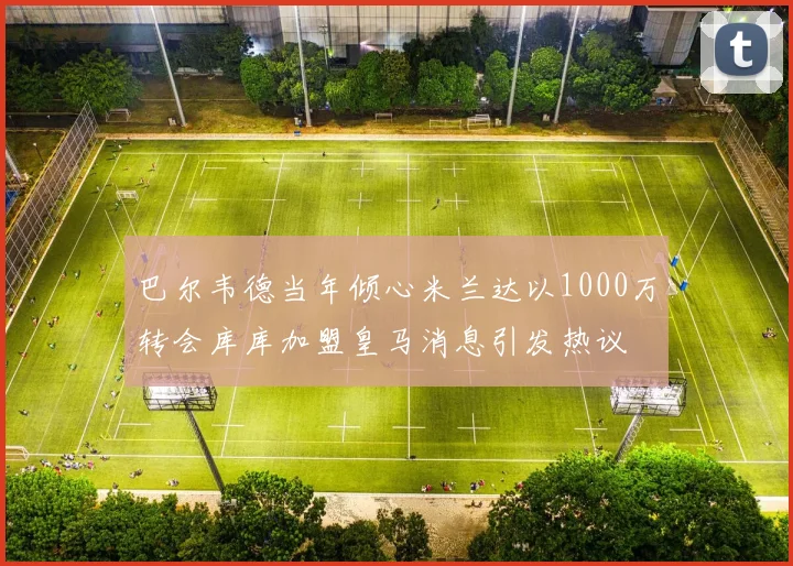 巴尔韦德当年倾心米兰达以1000万转会库库加盟皇马消息引发热议