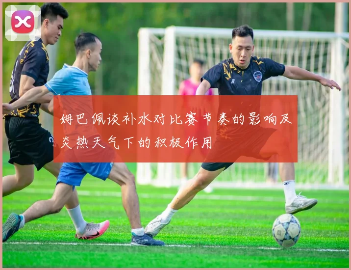 姆巴佩谈补水对比赛节奏的影响及炎热天气下的积极作用