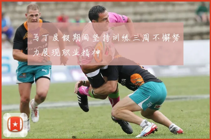 马丁度假期间坚持训练三周不懈努力展现职业精神
