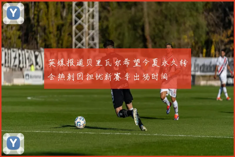 英媒报道贝里瓦尔希望今夏永久转会热刺因担忧新赛季出场时间