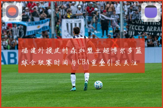福建外援皮特森加盟土超博尔多篮球会联赛时间与CBA重叠引发关注