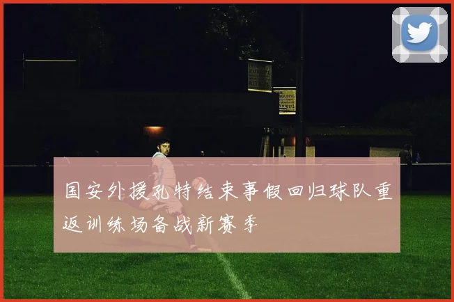 国安外援孔特结束事假回归球队重返训练场备战新赛季