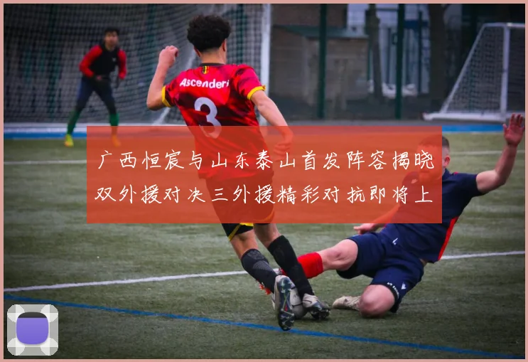 广西恒宸与山东泰山首发阵容揭晓双外援对决三外援精彩对抗即将上演